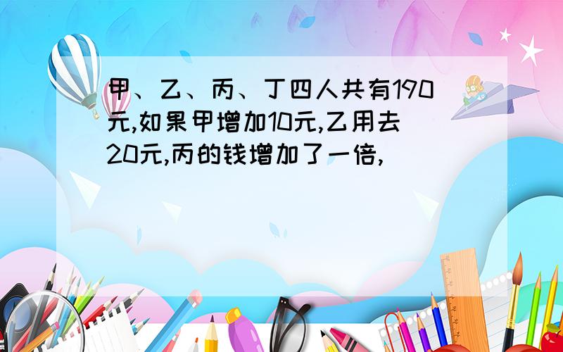 甲、乙、丙、丁四人共有190元,如果甲增加10元,乙用去20元,丙的钱增加了一倍,