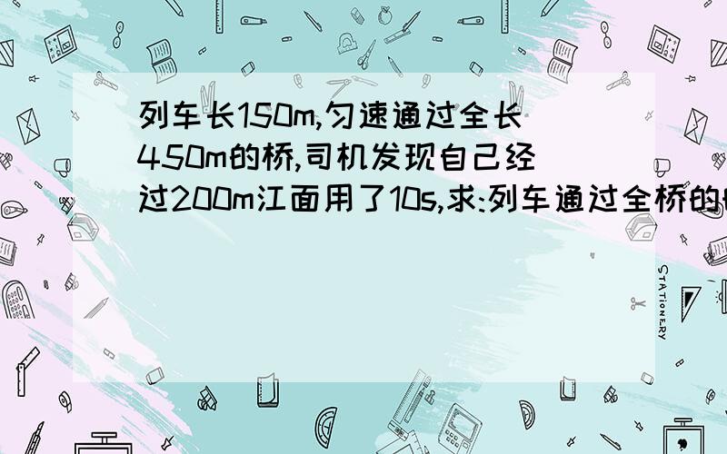 列车长150m,匀速通过全长450m的桥,司机发现自己经过200m江面用了10s,求:列车通过全桥的时间?(用物理书写格式,公式带入)