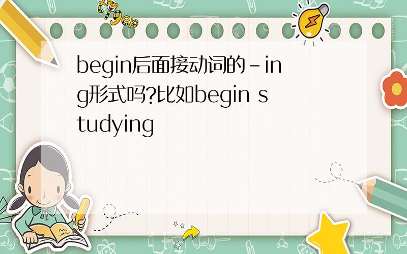 begin后面接动词的－ing形式吗?比如begin studying