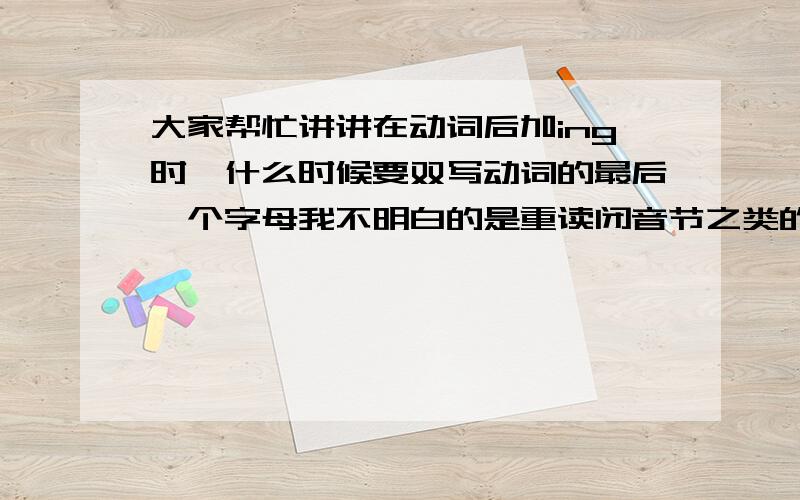 大家帮忙讲讲在动词后加ing时,什么时候要双写动词的最后一个字母我不明白的是重读闭音节之类的什么时候要双写 ~~其他大概都知道了~~