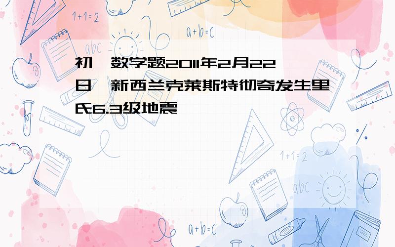 初一数学题2011年2月22日,新西兰克莱斯特彻奇发生里氏6.3级地震