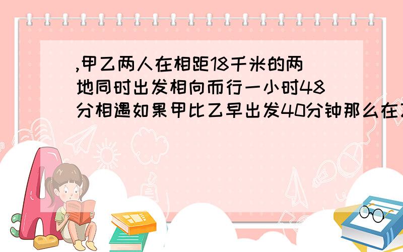 ,甲乙两人在相距18千米的两地同时出发相向而行一小时48分相遇如果甲比乙早出发40分钟那么在乙出发1小时时,甲乙两人相遇求甲乙两人的速度