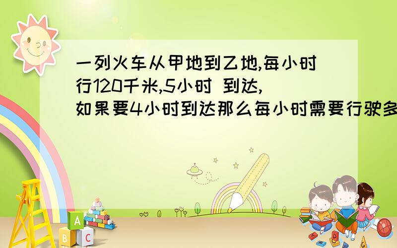 一列火车从甲地到乙地,每小时行120千米,5小时 到达,如果要4小时到达那么每小时需要行驶多少千米?