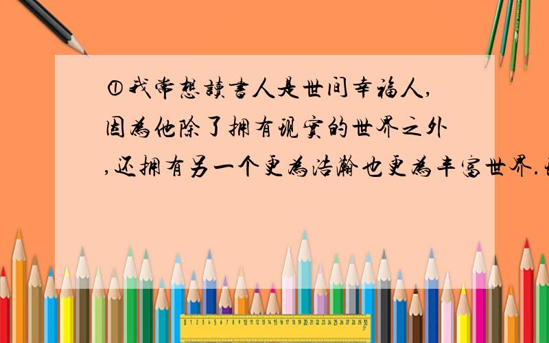 ①我常想读书人是世间幸福人,因为他除了拥有现实的世界之外,还拥有另一个更为浩瀚也更为丰富世界.现实的世界是人人都有的,而后一个世界却为读书人所独有.由此我想,那些失去或不能阅