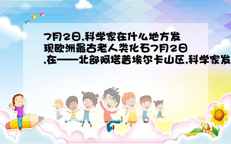 7月2日,科学家在什么地方发现欧洲最古老人类化石7月2日,在——北部阿塔普埃尔卡山区,科学家发现欧洲最古老人类化石,经证实,人类在欧洲生活的历史超过了120万年,这一新发现把人类出现在