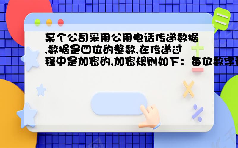 某个公司采用公用电话传递数据,数据是四位的整数,在传递过程中是加密的,加密规则如下：每位数字都加上9,然后用和除以6的余数代替该数字,再将第一位和第二位交换,第四位和第三位交换