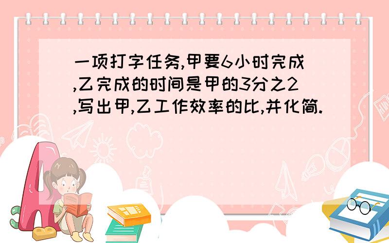 一项打字任务,甲要6小时完成,乙完成的时间是甲的3分之2,写出甲,乙工作效率的比,并化简.