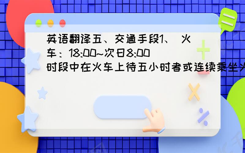 英语翻译五、交通手段1、 火车：18:00~次日8:00时段中在火车上待五小时者或连续乘坐火车十小时者可享受软卧.2、 飞机：除E级可乘公务舱外,其余级别均为经济舱.