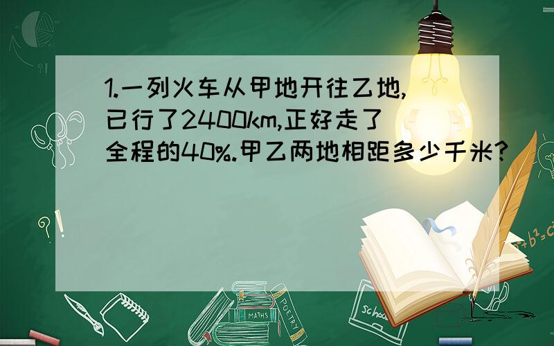 1.一列火车从甲地开往乙地,已行了2400km,正好走了全程的40%.甲乙两地相距多少千米?