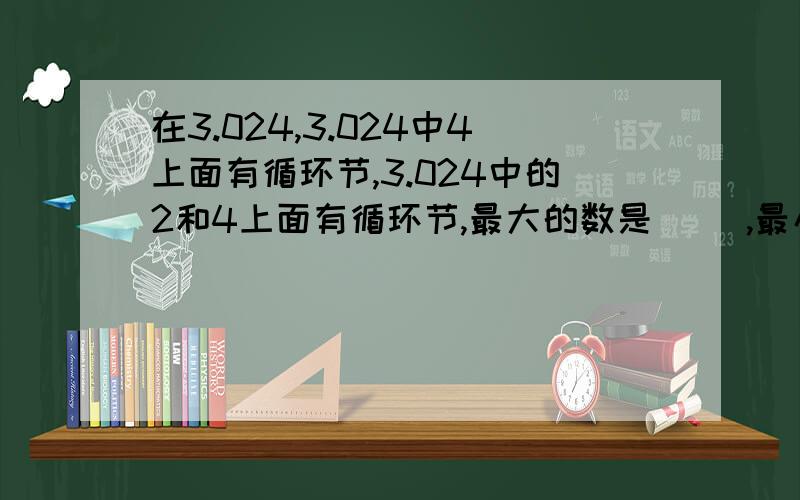 在3.024,3.024中4上面有循环节,3.024中的2和4上面有循环节,最大的数是（ ）,最小的数( )有限小数是（ ） ,无限小数是（ ）和（ ）