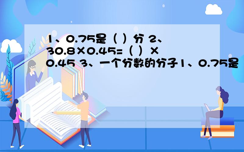 1、0.75是（ ）分 2、30.8×0.45=（ ）×0.45 3、一个分数的分子1、0.75是（ ）分 2、30.8×0.45=（ ）×0.45 3、一个分数的分子扩大3倍,分母缩小倍,这个数就（ ） 4、若甲数的小数点向左移动两位后等