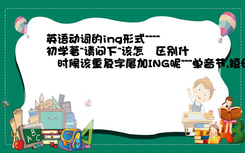 英语动词的ing形式~~~~初学著~请问下~该怎麼区别什麼时候该重复字尾加ING呢~~~单音节,短母音的词後面重复字尾加ING吗?单音节是虾米意思?~我使用的是KK英标~哪些是短母音呢?感觉靠听的~很难