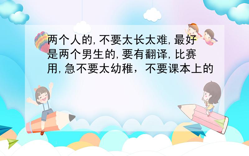 两个人的,不要太长太难,最好是两个男生的,要有翻译,比赛用,急不要太幼稚，不要课本上的