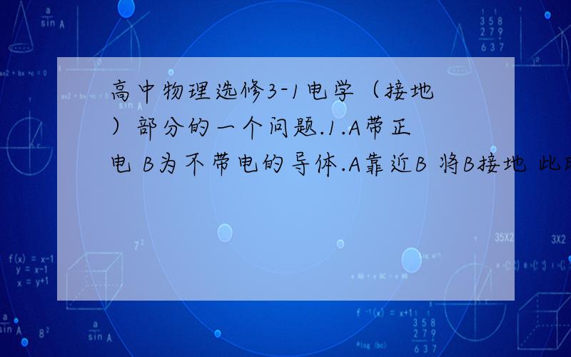 高中物理选修3-1电学（接地）部分的一个问题.1.A带正电 B为不带电的导体.A靠近B 将B接地 此时 A 对 B 吸引还是排斥?2.A带负电 B为不带电的导体.A靠近B 将B接地 此时 A 对 B 吸引还是排斥?请说明