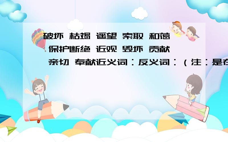 破坏 枯竭 遥望 索取 和蔼 保护断绝 近观 毁坏 贡献 亲切 奉献近义词：反义词：（注：是在这些词里找）