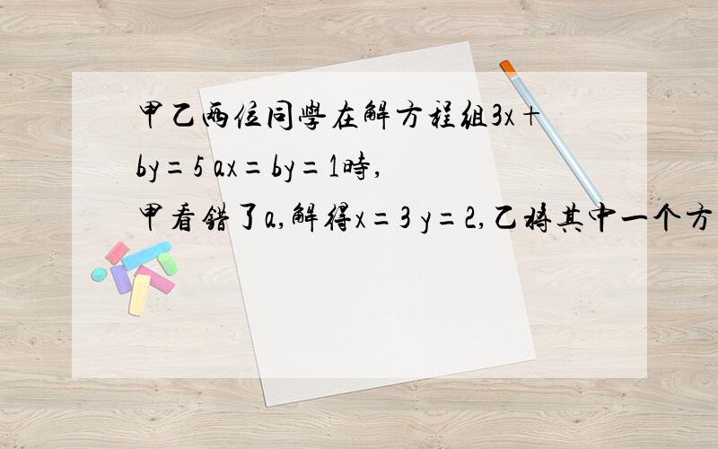 甲乙两位同学在解方程组3x+by=5 ax=by=1时,甲看错了a,解得x=3 y=2,乙将其中一个方程中的b写成了相反数,解得x=1 y=-1,求a和b的值方程组为3x+by=5ax+by=1，上面打错了