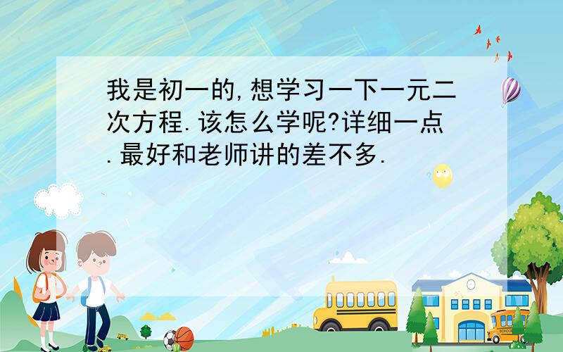 我是初一的,想学习一下一元二次方程.该怎么学呢?详细一点.最好和老师讲的差不多.