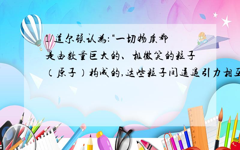 1/道尔顿认为：“一切物质都是由数量巨大的、极微笑的粒子（原子）构成的,这些粒子间通过引力相互结合.我们不能创造原子,不能分裂原子,我们能实现的变化,无非把原先结合在一起的原子