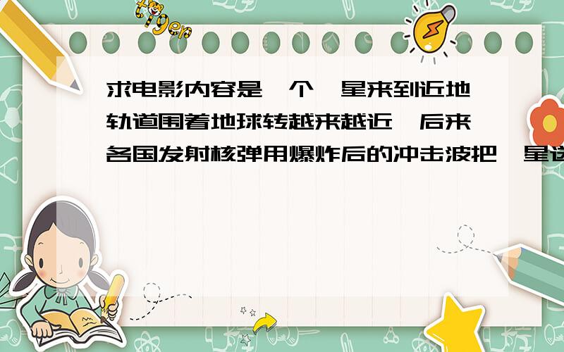 求电影内容是一个彗星来到近地轨道围着地球转越来越近,后来各国发射核弹用爆炸后的冲击波把彗星送走了.内容是一个彗星来到近地轨道围着地球呈椭圆形转而且离地球越来越近,后来各国