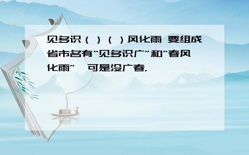 见多识（）（）风化雨 要组成省市名有“见多识广”和“春风化雨”,可是没广春.