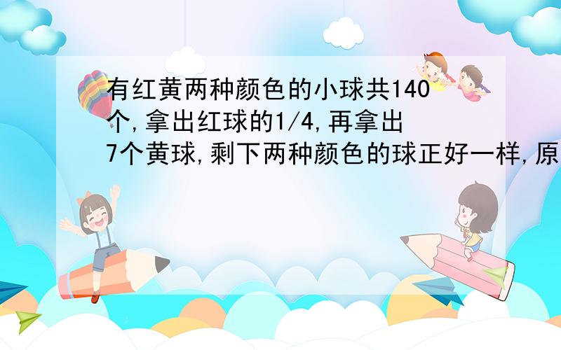 有红黄两种颜色的小球共140个,拿出红球的1/4,再拿出7个黄球,剩下两种颜色的球正好一样,原来红球和黄球个有几个不要方程