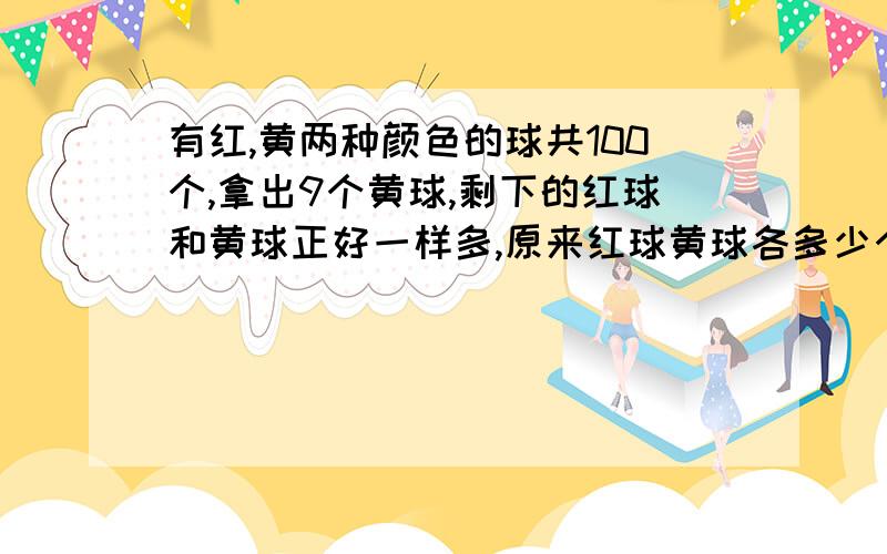 有红,黄两种颜色的球共100个,拿出9个黄球,剩下的红球和黄球正好一样多,原来红球黄球各多少个?