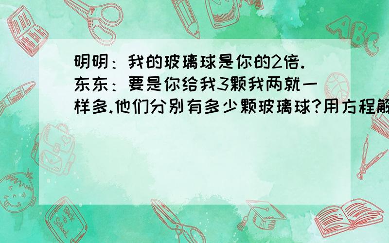 明明：我的玻璃球是你的2倍.东东：要是你给我3颗我两就一样多.他们分别有多少颗玻璃球?用方程解