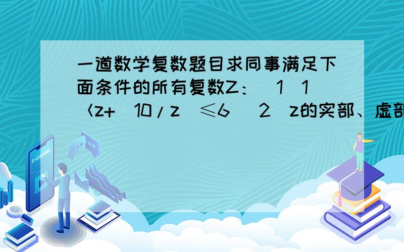 一道数学复数题目求同事满足下面条件的所有复数Z：（1）1＜z+（10/z）≤6 （2）z的实部、虚部均为整数知道的快说下,过程越详细越好,谢谢了!麻烦你过程写下，谢谢了！