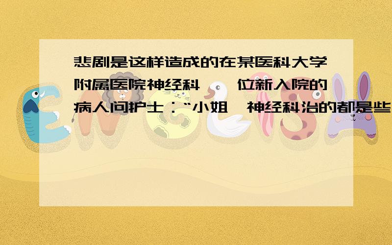 悲剧是这样造成的在某医科大学附属医院神经科,一位新入院的病人问护士：“小姐,神经科治的都是些什病?”护士随口答道：“多啦,都是些难治的病.”病人又问：“象我这样的病多久能治