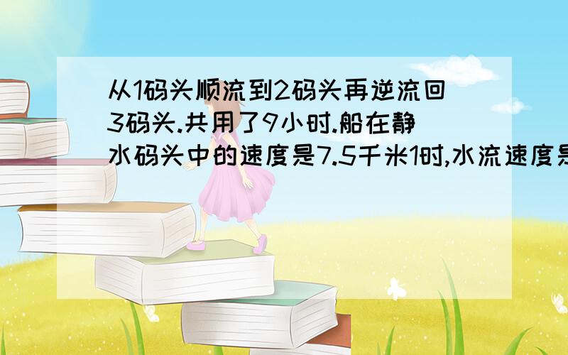 从1码头顺流到2码头再逆流回3码头.共用了9小时.船在静水码头中的速度是7.5千米1时,水流速度是2.5千米1时1码头顺流到2码头再逆流回3码头.共用了9小时.船在静水码头中的速度是7.5千米1时,水