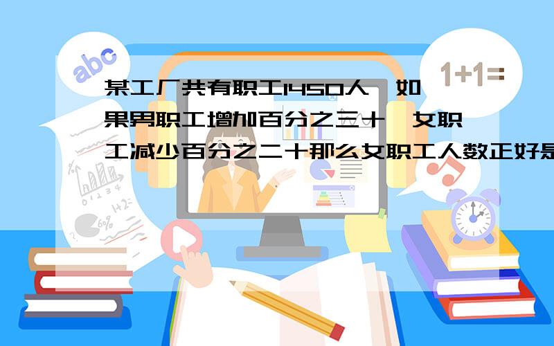 某工厂共有职工1450人,如果男职工增加百分之三十,女职工减少百分之二十那么女职工人数正好是男职工人数的百分之五十.求该厂原来男、女职工各有多少人?各位哥哥姐姐叔叔阿姨帮帮忙