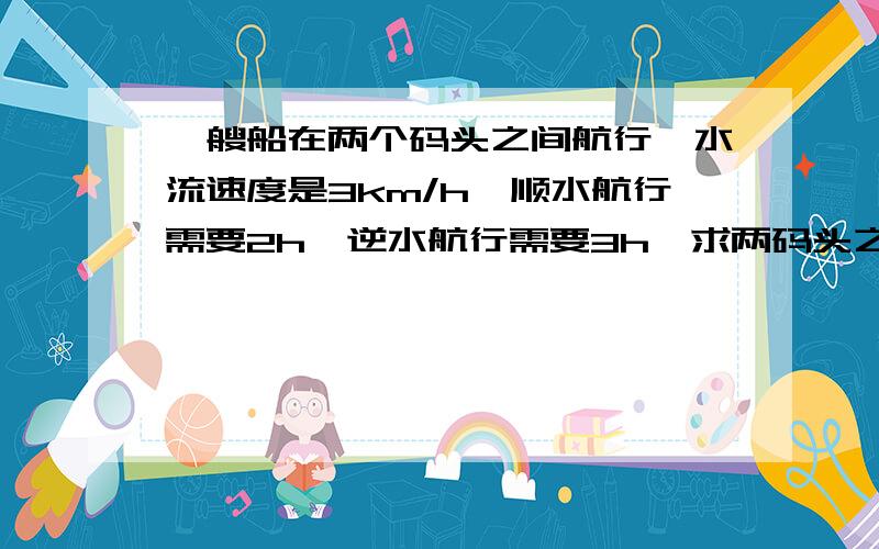 一艘船在两个码头之间航行,水流速度是3km/h,顺水航行需要2h,逆水航行需要3h,求两码头之间的距离.急啊!（要方程解）