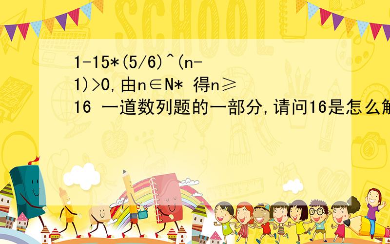 1-15*(5/6)^(n-1)>0,由n∈N* 得n≥16 一道数列题的一部分,请问16是怎么解出来的?