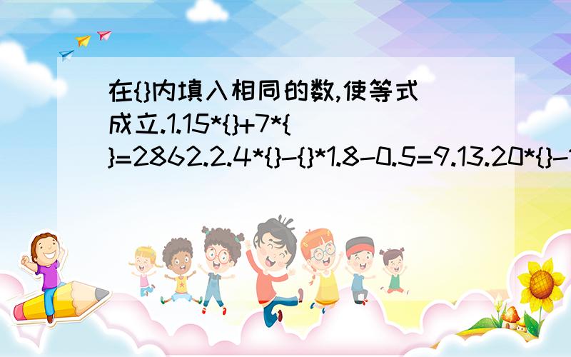 在{}内填入相同的数,使等式成立.1.15*{}+7*{}=2862.2.4*{}-{}*1.8-0.5=9.13.20*{}-18*{}=3004.3.5*（{}-0.5）+0.5*{}=4.25一共8个空