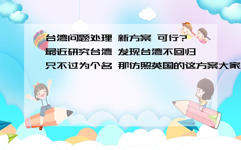 台湾问题处理 新方案 可行?最近研究台湾 发现台湾不回归只不过为个名 那仿照英国的这方案大家绝的可行吗 中国改国号：中华人民共和国及中华台湾区 国军编为解放军 台湾可保2万人的警