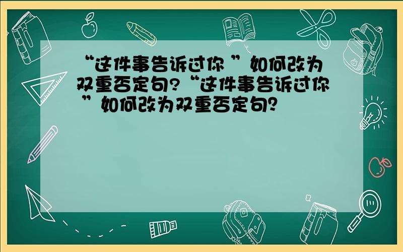 “这件事告诉过你 ”如何改为双重否定句?“这件事告诉过你 ”如何改为双重否定句？