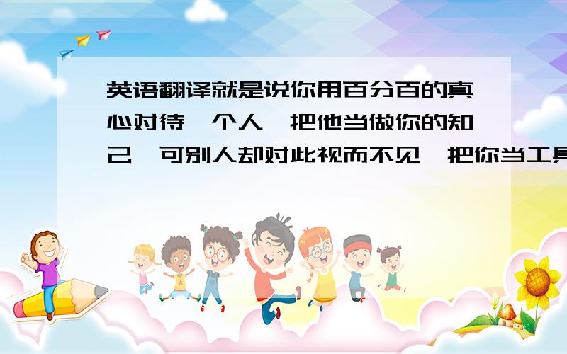 英语翻译就是说你用百分百的真心对待一个人,把他当做你的知己,可别人却对此视而不见,把你当工具,希望能用英语表达出来,