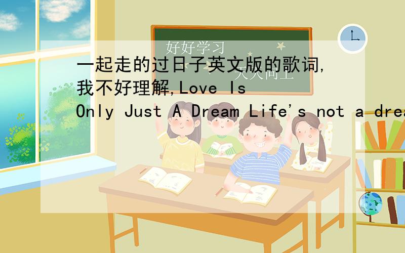 一起走的过日子英文版的歌词,我不好理解,Love Is Only Just A Dream Life's not a dream When emptiness has spilled the scene When you walked away from me And told me love is only just a dream I have tried to say goodbye But words have go