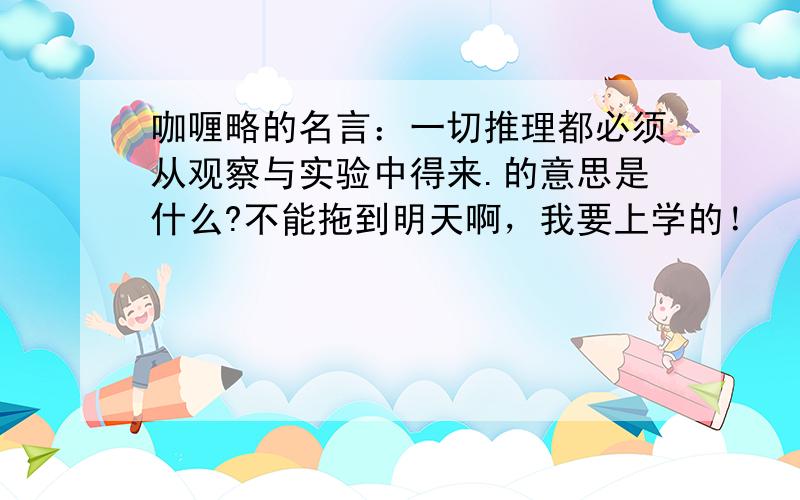 咖喱略的名言：一切推理都必须从观察与实验中得来.的意思是什么?不能拖到明天啊，我要上学的！