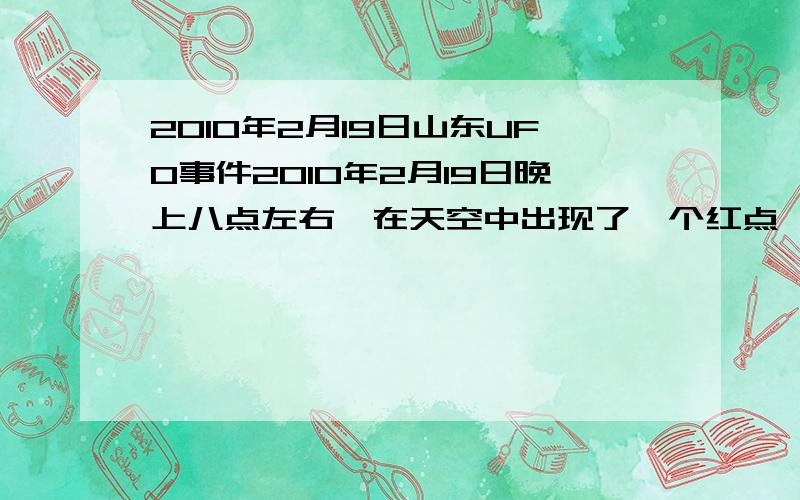 2010年2月19日山东UFO事件2010年2月19日晚上八点左右,在天空中出现了一个红点,和去年潍坊的那个很像,大约持续了2分钟就不见了,而且行驶速度很慢.不知道是不是UFO,有谁知道这件事的请回答我,