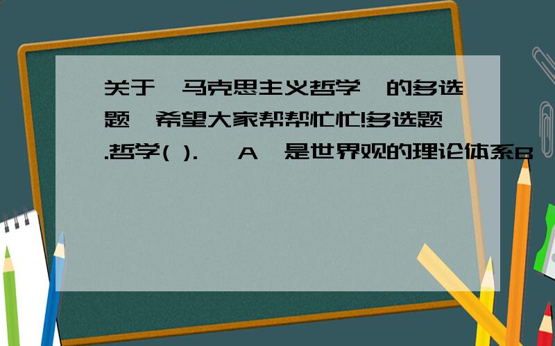 关于《马克思主义哲学》的多选题,希望大家帮帮忙忙!多选题.哲学( ).   A、是世界观的理论体系B、是文化的活的灵魂C、具有时代性D、具有民族性E、具有阶级性