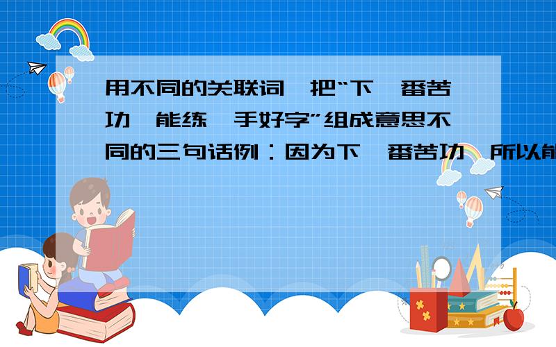 用不同的关联词,把“下一番苦功,能练一手好字”组成意思不同的三句话例：因为下一番苦功,所以能练出一手好字.是至少三句,越多越好