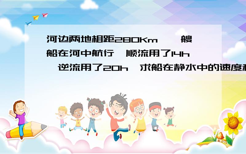 河边两地相距280Km,一艘船在河中航行,顺流用了14h,逆流用了20h,求船在静水中的速度和水流速度?