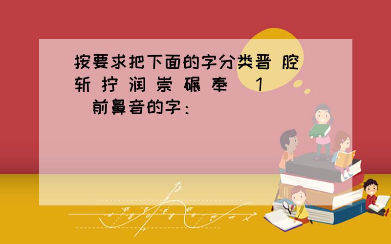 按要求把下面的字分类晋 腔 斩 拧 润 崇 碾 奉 （1）前鼻音的字：__________________（2）后鼻音的字：__________________