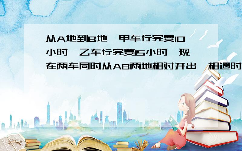 从A地到B地,甲车行完要10小时,乙车行完要15小时,现在两车同时从AB两地相对开出,相遇时,甲车离B地还有480千米,两地相距几千米?