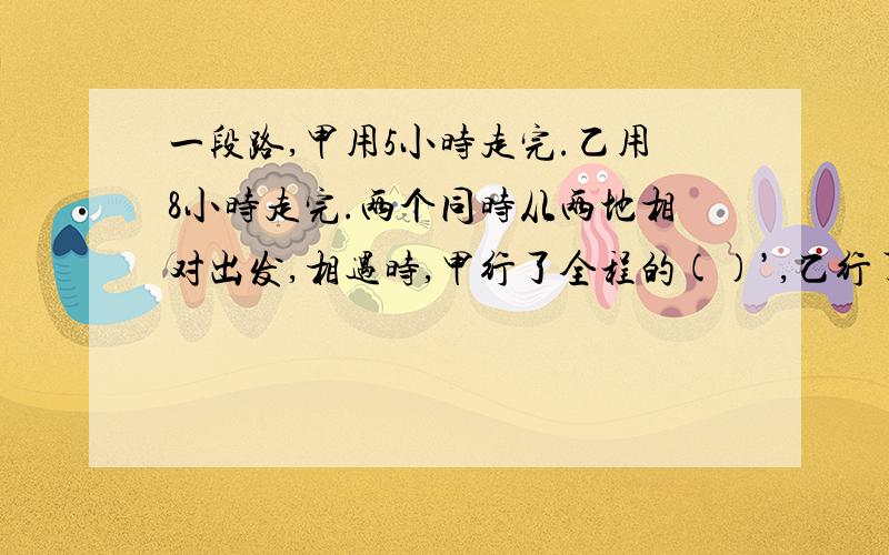 一段路,甲用5小时走完.乙用8小时走完.两个同时从两地相对出发,相遇时,甲行了全程的()’,乙行了全程的().请在一分钟内回答.