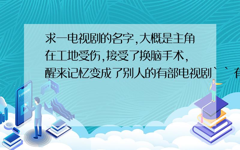 求一电视剧的名字,大概是主角在工地受伤,接受了换脑手术,醒来记忆变成了别人的有部电视剧``有的老了,剧情开始是有个人在工地出了事,送去医院接受了换脑手术,醒来后他的记忆全变了被