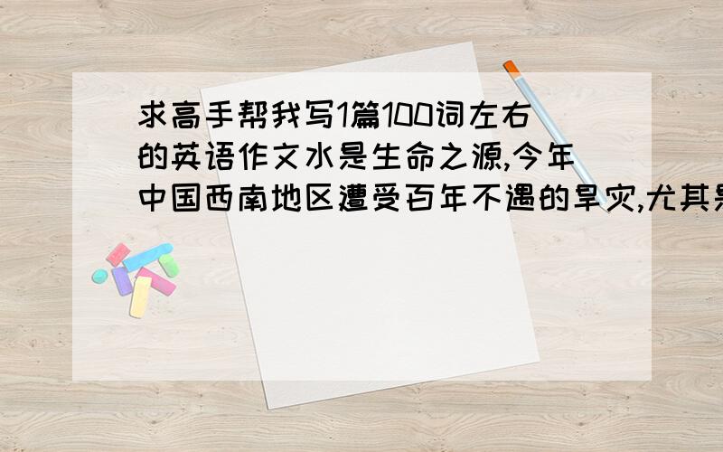 求高手帮我写1篇100词左右的英语作文水是生命之源,今年中国西南地区遭受百年不遇的旱灾,尤其是江西、云南、贵州等地.人和动物饮水困难,植物的生长受到严重影响,小学生最渴望洗个澡.发