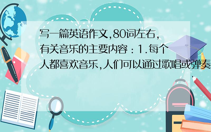 写一篇英语作文,80词左右,有关音乐的主要内容：1.每个人都喜欢音乐,人们可以通过歌唱或弹奏乐器来创造音乐.2.男女老少都欣赏音乐.3.电视或收音机里播放音乐,给我们带来愉悦.4.挺好的音