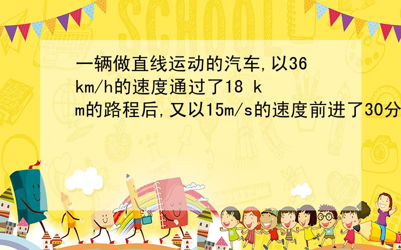 一辆做直线运动的汽车,以36km/h的速度通过了18 km的路程后,又以15m/s的速度前进了30分钟,求全程平速